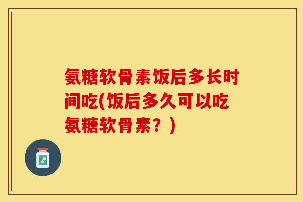 氨糖软骨素饭后多长时间吃(饭后多久可以吃氨糖软骨素？)-第1张图片-关节保镖