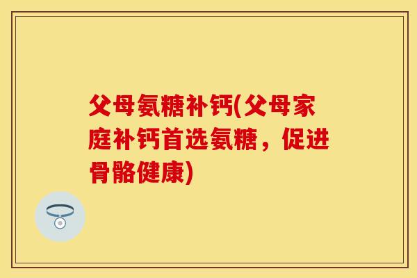 父母氨糖补钙(父母家庭补钙首选氨糖，促进骨骼健康)-第1张图片-关节保镖