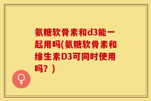 氨糖软骨素和d3能一起用吗(氨糖软骨素和维生素D3可同时使用吗？)-第1张图片-关节保镖