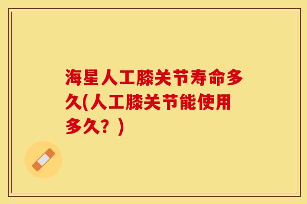 海星人工膝关节寿命多久(人工膝关节能使用多久？)-第1张图片-关节保镖