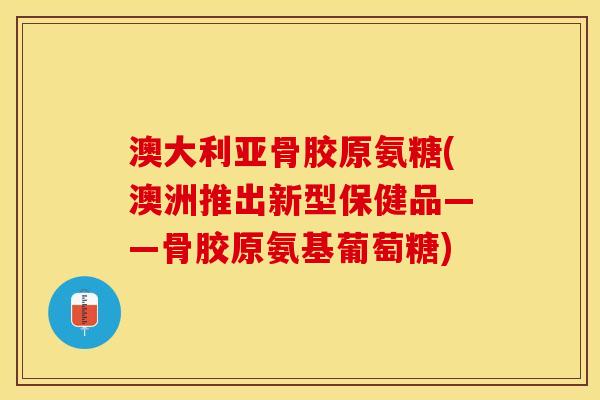 澳大利亚骨胶原氨糖(澳洲推出新型保健品——骨胶原氨基葡萄糖)-第1张图片-关节保镖