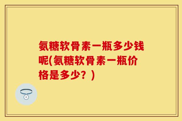 氨糖软骨素一瓶多少钱呢(氨糖软骨素一瓶价格是多少？)-第1张图片-关节保镖