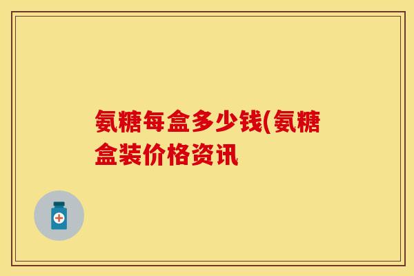 氨糖每盒多少钱(氨糖盒装价格资讯-第1张图片-关节保镖