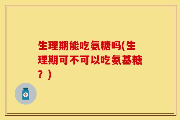 生理期能吃氨糖吗(生理期可不可以吃氨基糖？)-第1张图片-关节保镖