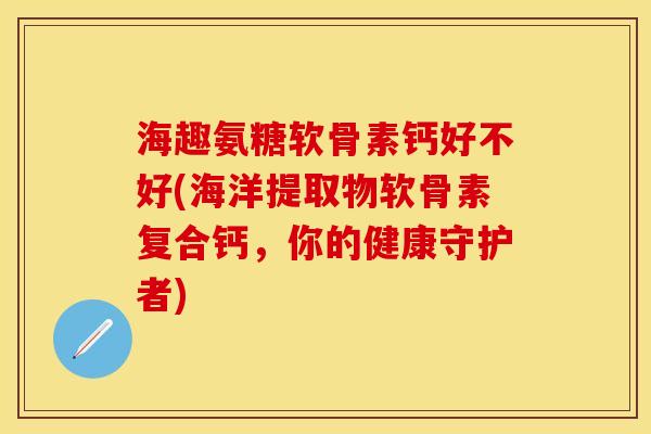 海趣氨糖软骨素钙好不好(海洋提取物软骨素复合钙，你的健康守护者)-第1张图片-关节保镖