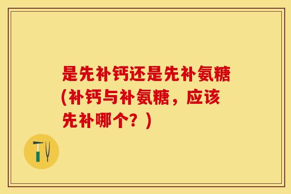 是先补钙还是先补氨糖(补钙与补氨糖，应该先补哪个？)-第1张图片-关节保镖