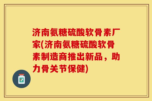 济南氨糖硫酸软骨素厂家(济南氨糖硫酸软骨素制造商推出新品，助力骨关节保健)-第1张图片-关节保镖