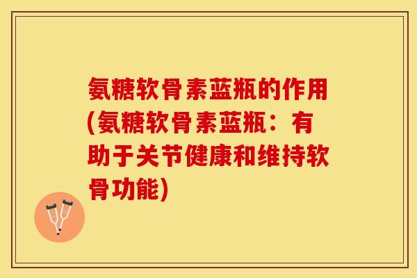 氨糖软骨素蓝瓶的作用(氨糖软骨素蓝瓶：有助于关节健康和维持软骨功能)-第1张图片-关节保镖
