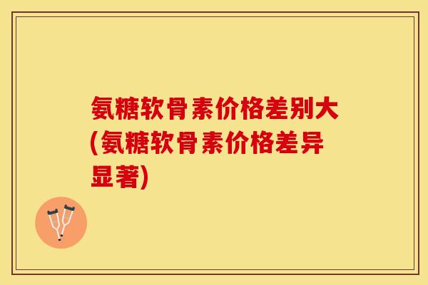 氨糖软骨素价格差别大(氨糖软骨素价格差异显著)-第1张图片-关节保镖