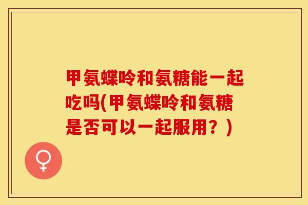 甲氨蝶呤和氨糖能一起吃吗(甲氨蝶呤和氨糖是否可以一起服用？)-第1张图片-关节保镖