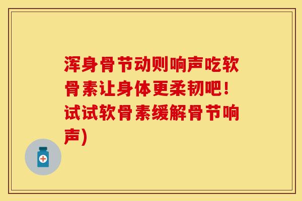 浑身骨节动则响声吃软骨素让身体更柔韧吧！试试软骨素缓解骨节响声)-第1张图片-关节保镖