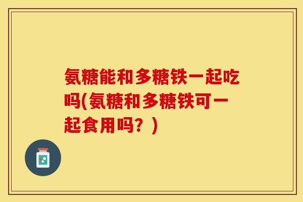 氨糖能和多糖铁一起吃吗(氨糖和多糖铁可一起食用吗？)-第1张图片-关节保镖