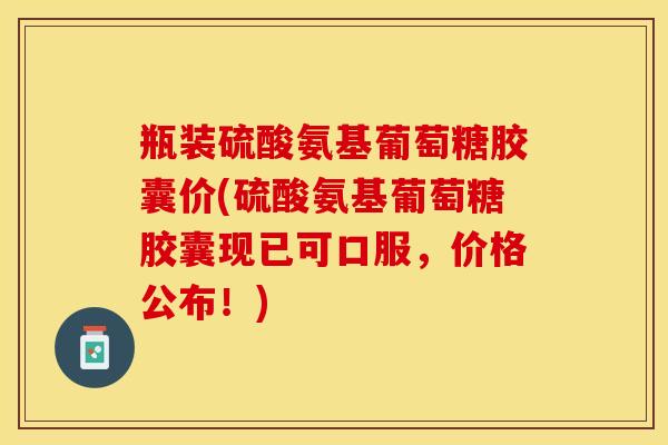 瓶装硫酸氨基葡萄糖胶囊价(硫酸氨基葡萄糖胶囊现已可口服，价格公布！)-第1张图片-关节保镖