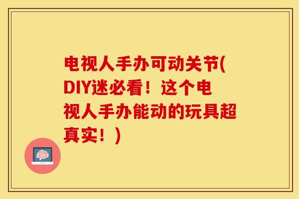 电视人手办可动关节(DIY迷必看！这个电视人手办能动的玩具超真实！)-第1张图片-关节保镖