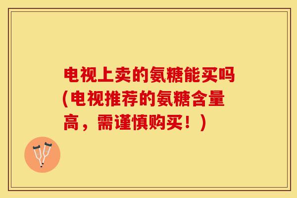 电视上卖的氨糖能买吗(电视推荐的氨糖含量高，需谨慎购买！)-第1张图片-关节保镖