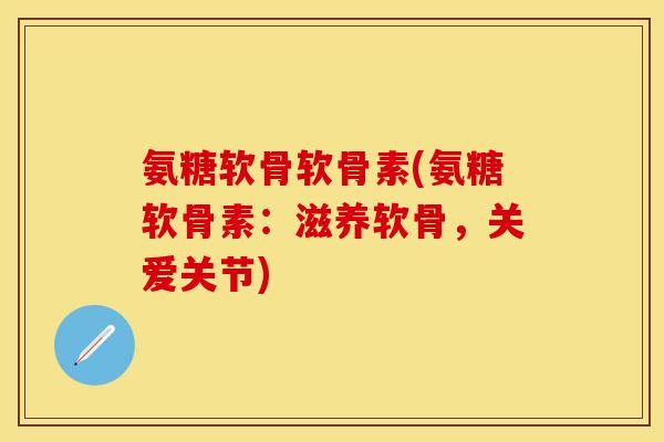 氨糖软骨软骨素(氨糖软骨素：滋养软骨，关爱关节)-第1张图片-关节保镖