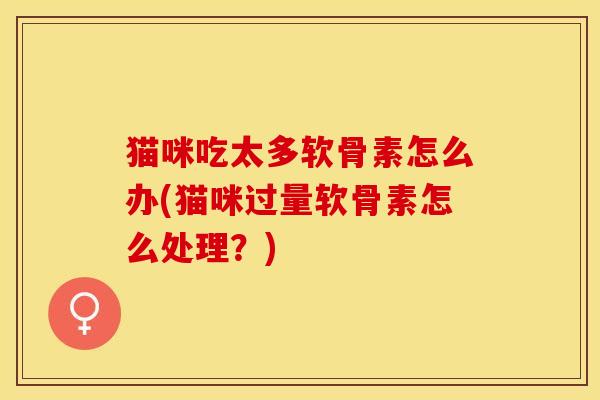 猫咪吃太多软骨素怎么办(猫咪过量软骨素怎么处理？)-第1张图片-关节保镖