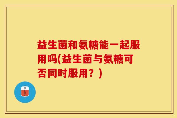 益生菌和氨糖能一起服用吗(益生菌与氨糖可否同时服用？)-第1张图片-关节保镖