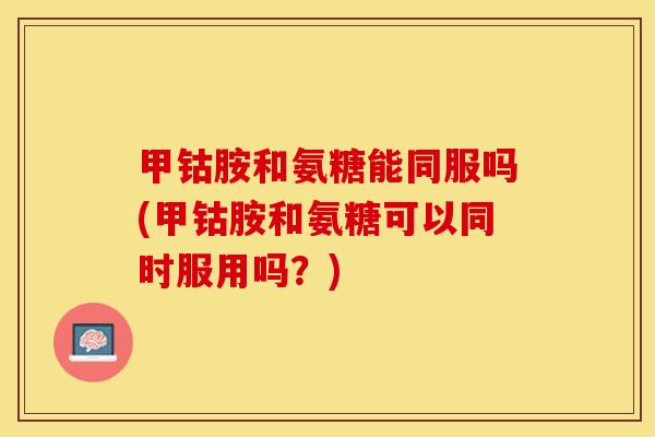 甲钴胺和氨糖能同服吗(甲钴胺和氨糖可以同时服用吗？)-第1张图片-关节保镖