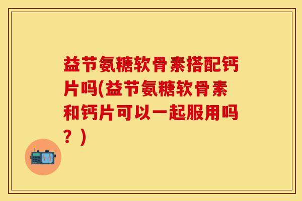 益节氨糖软骨素搭配钙片吗(益节氨糖软骨素和钙片可以一起服用吗？)-第1张图片-关节保镖