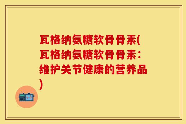 瓦格纳氨糖软骨骨素(瓦格纳氨糖软骨骨素：维护关节健康的营养品)-第1张图片-关节保镖