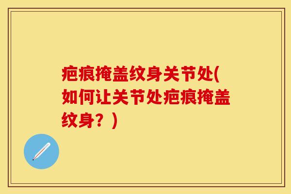 疤痕掩盖纹身关节处(如何让关节处疤痕掩盖纹身？)-第1张图片-关节保镖
