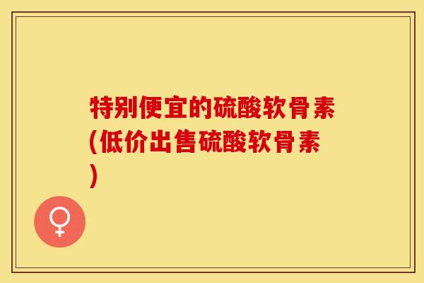 特别便宜的硫酸软骨素(低价出售硫酸软骨素)-第1张图片-关节保镖