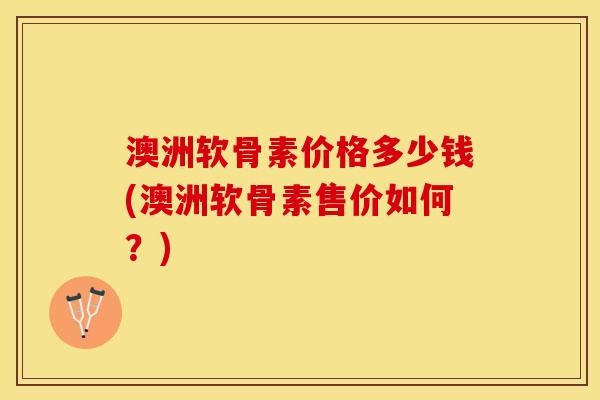 澳洲软骨素价格多少钱(澳洲软骨素售价如何？)-第1张图片-关节保镖