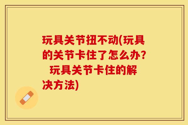 玩具关节扭不动(玩具的关节卡住了怎么办？  玩具关节卡住的解决方法)-第1张图片-关节保镖