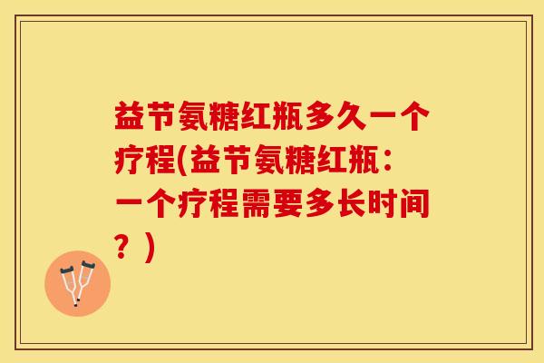 益节氨糖红瓶多久一个疗程(益节氨糖红瓶：一个疗程需要多长时间？)-第1张图片-关节保镖
