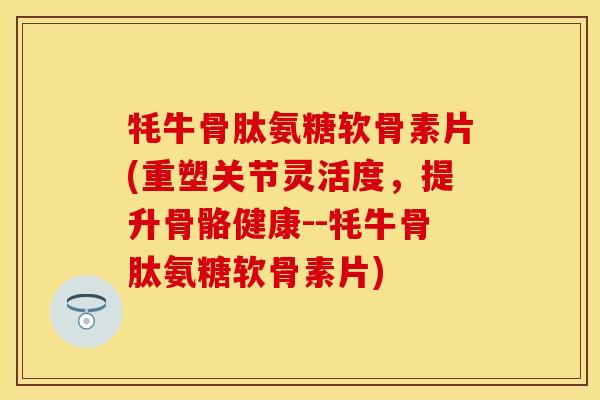 牦牛骨肽氨糖软骨素片(重塑关节灵活度，提升骨骼健康--牦牛骨肽氨糖软骨素片)-第1张图片-关节保镖
