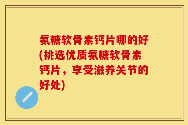 氨糖软骨素钙片哪的好(挑选优质氨糖软骨素钙片，享受滋养关节的好处)-第1张图片-关节保镖