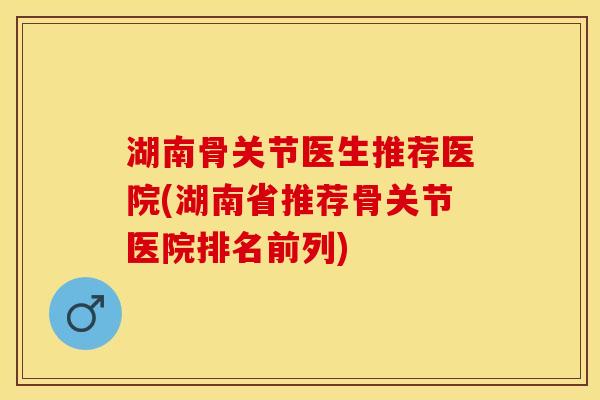 湖南骨关节医生推荐医院(湖南省推荐骨关节医院排名前列)-第1张图片-关节保镖