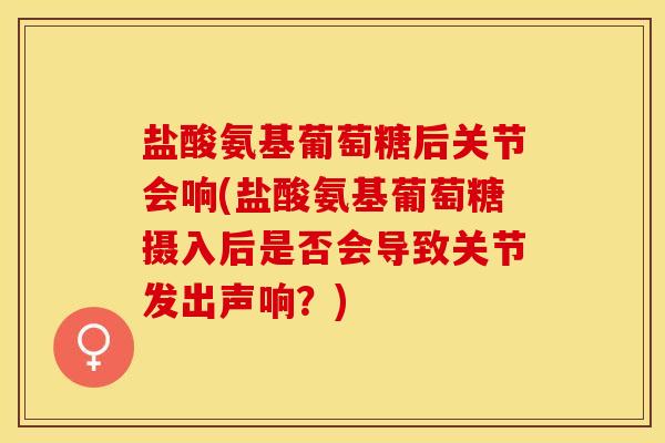 盐酸氨基葡萄糖后关节会响(盐酸氨基葡萄糖摄入后是否会导致关节发出声响？)-第1张图片-关节保镖