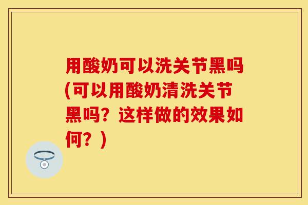 用酸奶可以洗关节黑吗(可以用酸奶清洗关节黑吗？这样做的效果如何？)-第1张图片-关节保镖