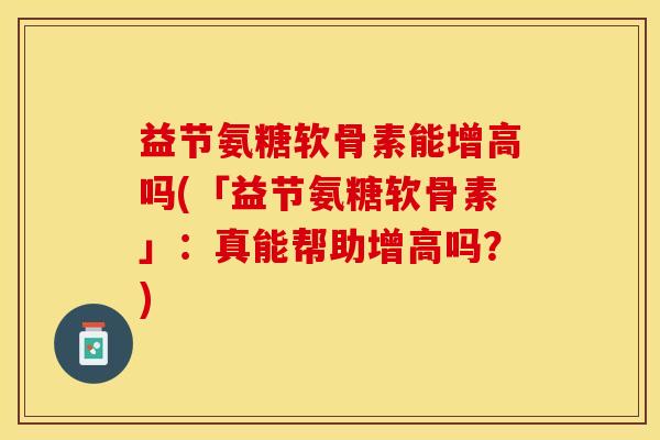 益节氨糖软骨素能增高吗(「益节氨糖软骨素」：真能帮助增高吗？)-第1张图片-关节保镖