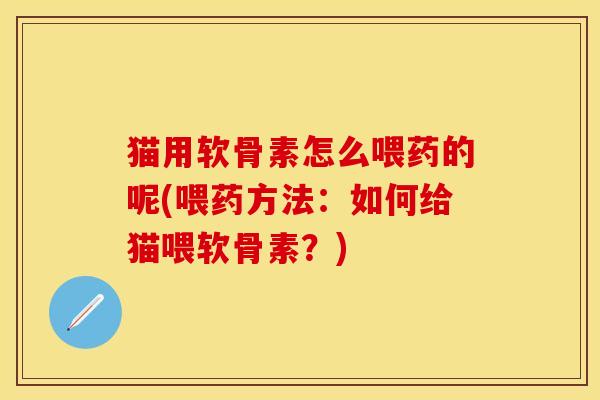 猫用软骨素怎么喂药的呢(喂药方法：如何给猫喂软骨素？)-第1张图片-关节保镖