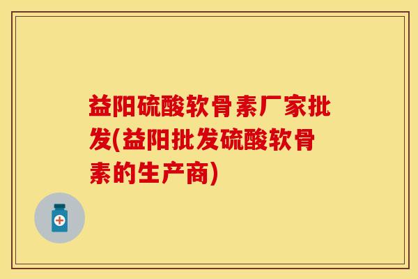 益阳硫酸软骨素厂家批发(益阳批发硫酸软骨素的生产商)-第1张图片-关节保镖