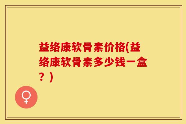 益络康软骨素价格(益络康软骨素多少钱一盒？)-第1张图片-关节保镖