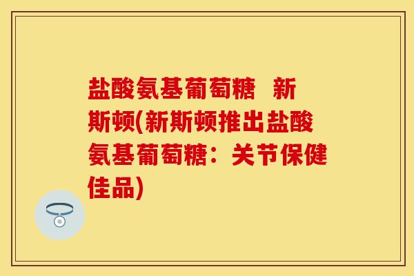 盐酸氨基葡萄糖  新斯顿(新斯顿推出盐酸氨基葡萄糖：关节保健佳品)-第1张图片-关节保镖