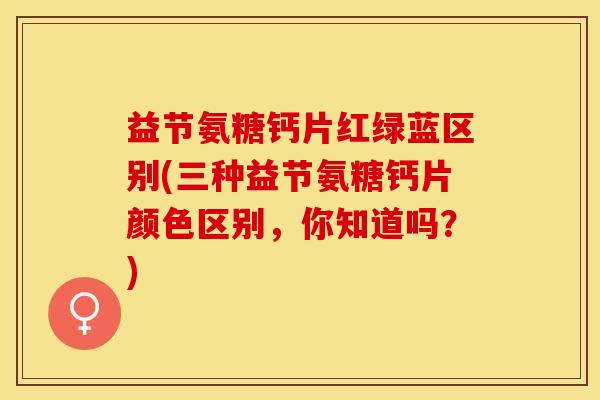 益节氨糖钙片红绿蓝区别(三种益节氨糖钙片颜色区别，你知道吗？)-第1张图片-关节保镖