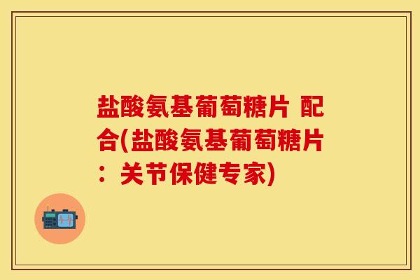 盐酸氨基葡萄糖片 配合(盐酸氨基葡萄糖片：关节保健专家)-第1张图片-关节保镖