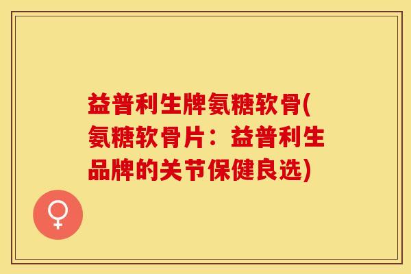 益普利生牌氨糖软骨(氨糖软骨片：益普利生品牌的关节保健良选)-第1张图片-关节保镖