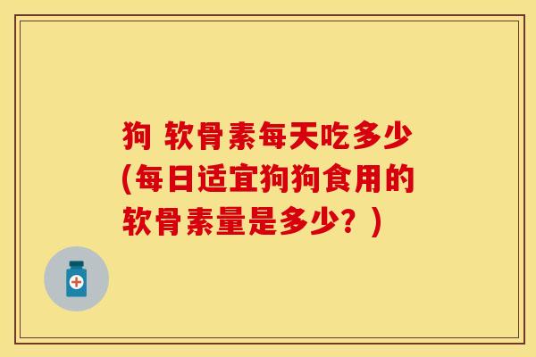 狗 软骨素每天吃多少(每日适宜狗狗食用的软骨素量是多少？)-第1张图片-关节保镖