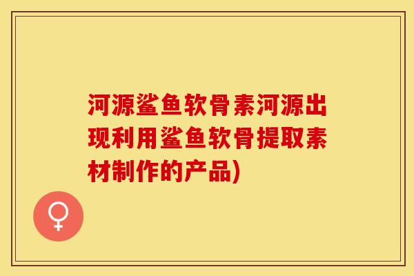 河源鲨鱼软骨素河源出现利用鲨鱼软骨提取素材制作的产品)-第1张图片-关节保镖