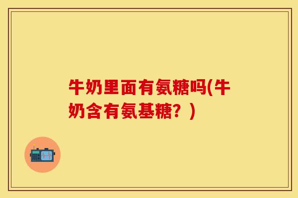 牛奶里面有氨糖吗(牛奶含有氨基糖？)-第1张图片-关节保镖