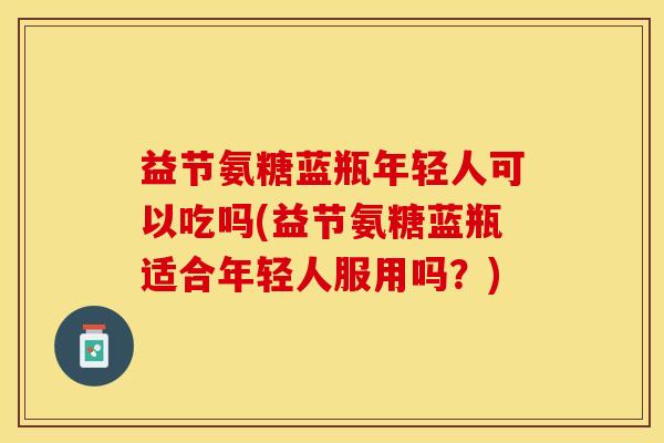 益节氨糖蓝瓶年轻人可以吃吗(益节氨糖蓝瓶适合年轻人服用吗？)-第1张图片-关节保镖