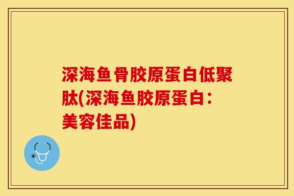 深海鱼骨胶原蛋白低聚肽(深海鱼胶原蛋白：美容佳品)-第1张图片-关节保镖