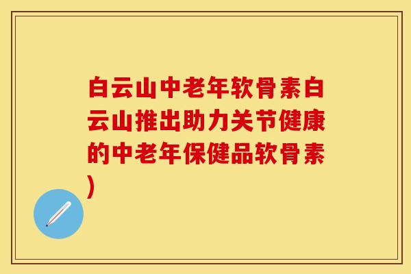 白云山中老年软骨素白云山推出助力关节健康的中老年保健品软骨素)-第1张图片-关节保镖