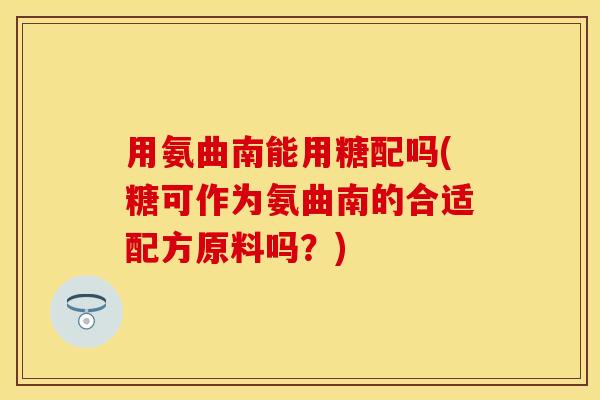 用氨曲南能用糖配吗(糖可作为氨曲南的合适配方原料吗？)-第1张图片-关节保镖